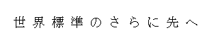 世界標準のさらに先へ